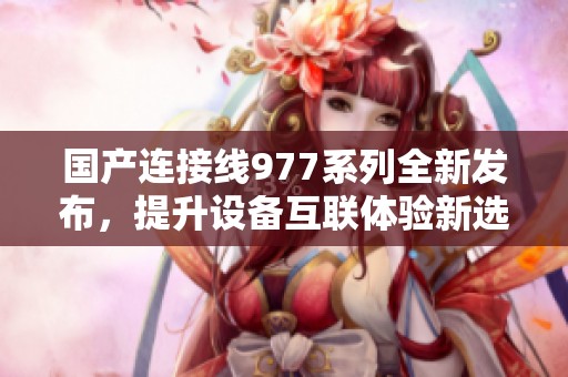 国产连接线977系列全新发布，提升设备互联体验新选择