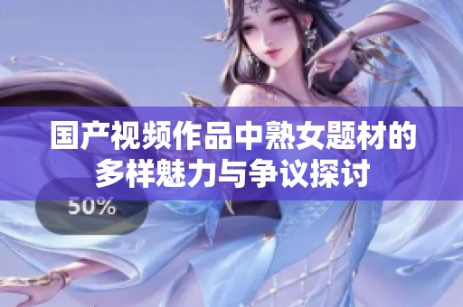 国产视频作品中熟女题材的多样魅力与争议探讨