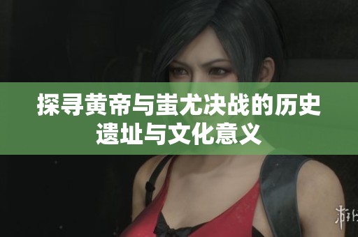 探寻黄帝与蚩尤决战的历史遗址与文化意义
