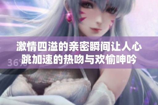 激情四溢的亲密瞬间让人心跳加速的热吻与欢愉呻吟