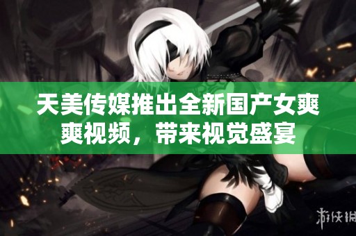天美传媒推出全新国产女爽爽视频，带来视觉盛宴