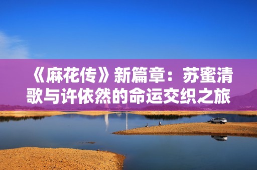《麻花传》新篇章：苏蜜清歌与许依然的命运交织之旅