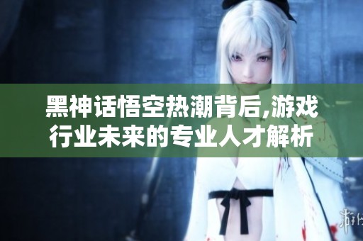 黑神话悟空热潮背后,游戏行业未来的专业人才解析