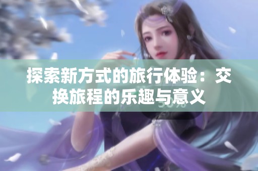 探索新方式的旅行体验：交换旅程的乐趣与意义