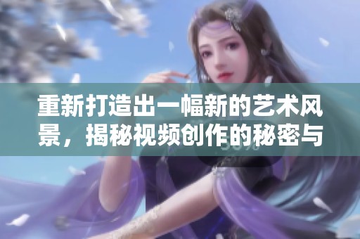 重新打造出一幅新的艺术风景，揭秘视频创作的秘密与技巧