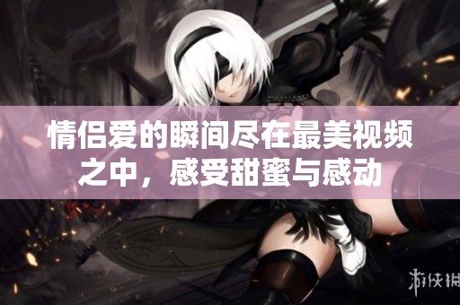 情侣爱的瞬间尽在最美视频之中，感受甜蜜与感动