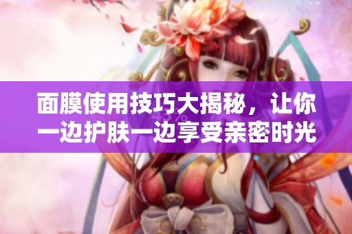 面膜使用技巧大揭秘，让你一边护肤一边享受亲密时光