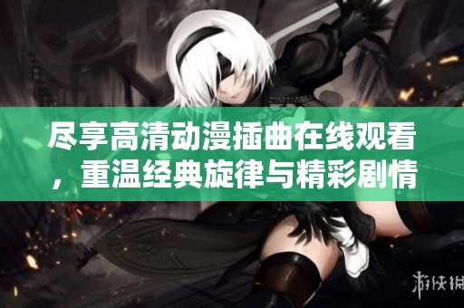 尽享高清动漫插曲在线观看，重温经典旋律与精彩剧情