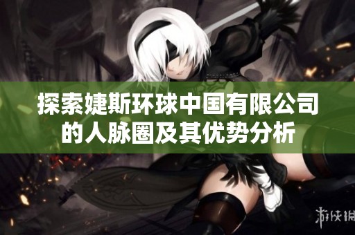 探索婕斯环球中国有限公司的人脉圈及其优势分析