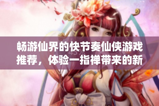 畅游仙界的快节奏仙侠游戏推荐，体验一指禅带来的新奇境界