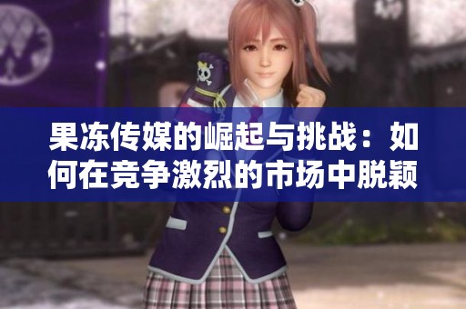 果冻传媒的崛起与挑战：如何在竞争激烈的市场中脱颖而出