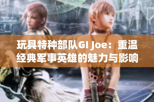 玩具特种部队GI Joe：重温经典军事英雄的魅力与影响