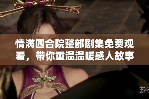 情满四合院整部剧集免费观看，带你重温温暖感人故事