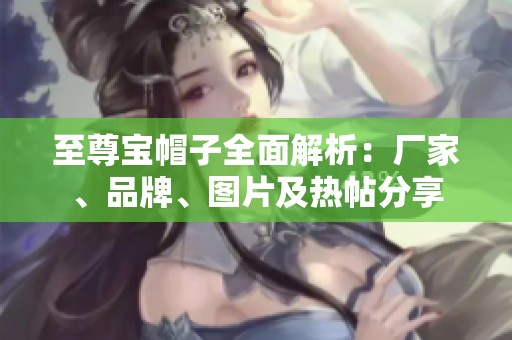 至尊宝帽子全面解析：厂家、品牌、图片及热帖分享