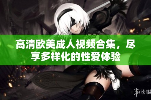 高清欧美成人视频合集，尽享多样化的性爱体验