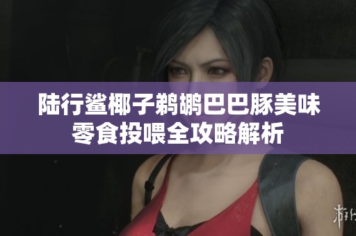 陆行鲨椰子鹈鹕巴巴豚美味零食投喂全攻略解析