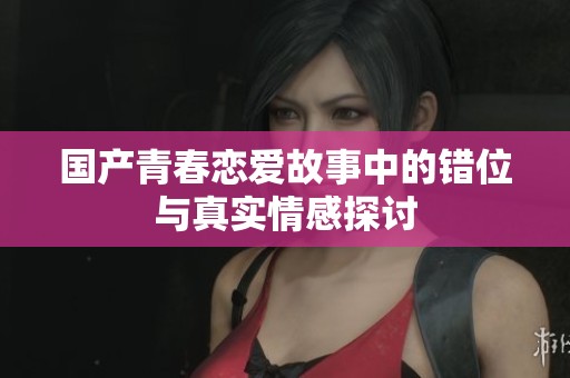国产青春恋爱故事中的错位与真实情感探讨