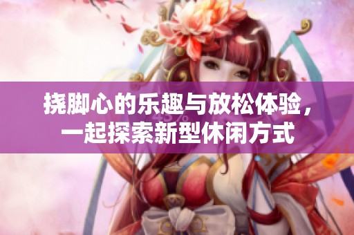 挠脚心的乐趣与放松体验，一起探索新型休闲方式