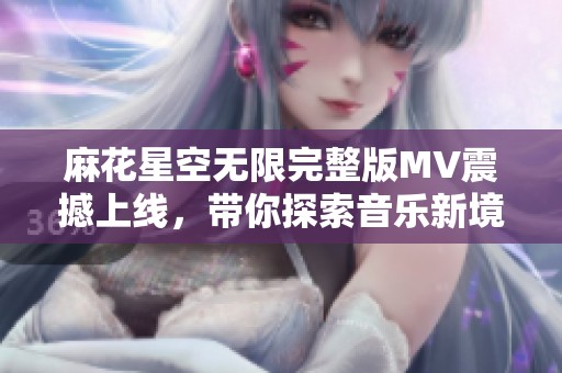 麻花星空无限完整版MV震撼上线，带你探索音乐新境界