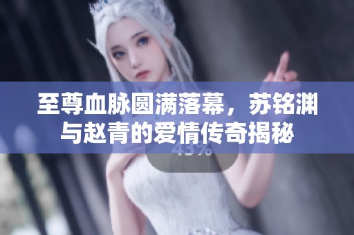 至尊血脉圆满落幕，苏铭渊与赵青的爱情传奇揭秘