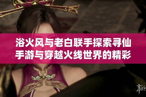浴火风与老白联手探索寻仙手游与穿越火线世界的精彩冒险