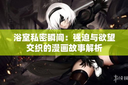 浴室私密瞬间：强迫与欲望交织的漫画故事解析