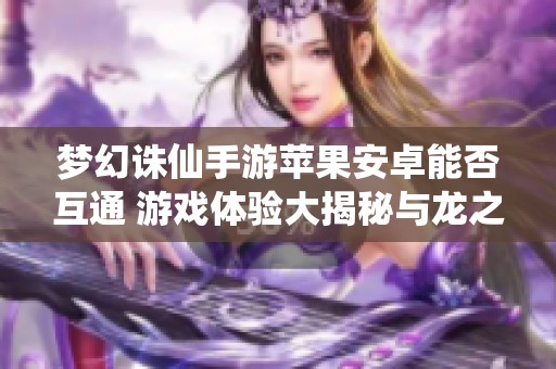 梦幻诛仙手游苹果安卓能否互通 游戏体验大揭秘与龙之谷最新资讯