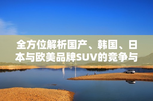 全方位解析国产、韩国、日本与欧美品牌SUV的竞争与特色