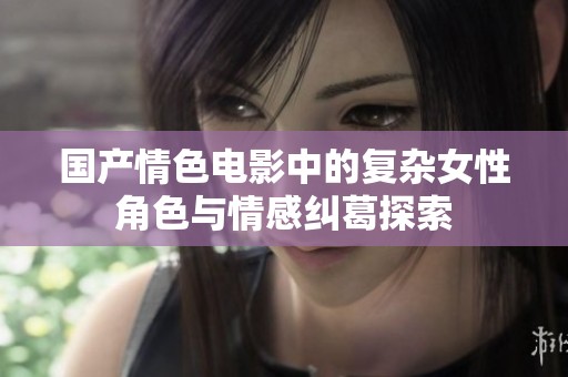 国产情色电影中的复杂女性角色与情感纠葛探索