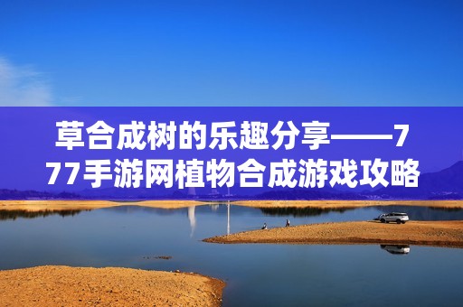 草合成树的乐趣分享——777手游网植物合成游戏攻略视频解析