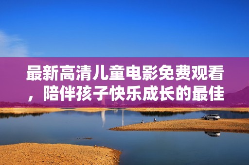 最新高清儿童电影免费观看，陪伴孩子快乐成长的最佳选择