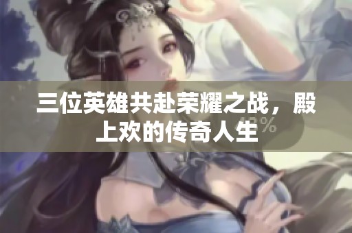 三位英雄共赴荣耀之战，殿上欢的传奇人生