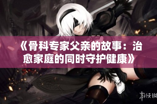 《骨科专家父亲的故事：治愈家庭的同时守护健康》