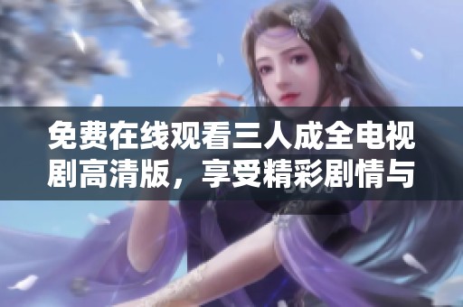 免费在线观看三人成全电视剧高清版，享受精彩剧情与感人瞬间