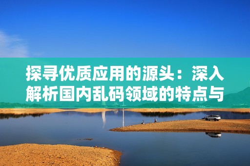 探寻优质应用的源头：深入解析国内乱码领域的特点与发展