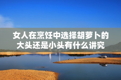 女人在烹饪中选择胡萝卜的大头还是小头有什么讲究