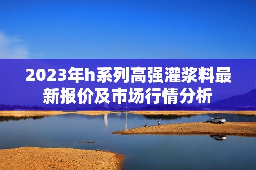 2023年h系列高强灌浆料最新报价及市场行情分析