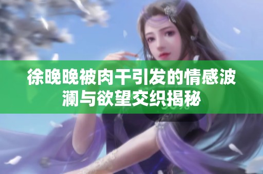 徐晚晚被肉干引发的情感波澜与欲望交织揭秘