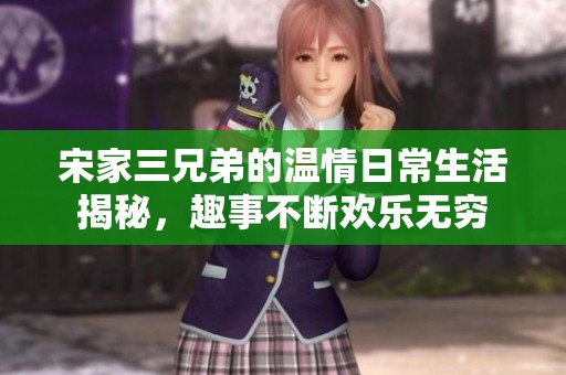 宋家三兄弟的温情日常生活揭秘，趣事不断欢乐无穷
