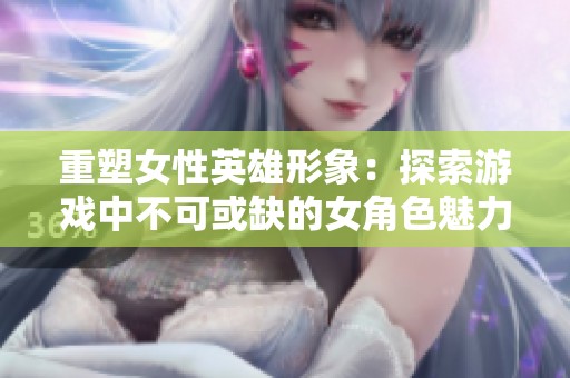 重塑女性英雄形象：探索游戏中不可或缺的女角色魅力
