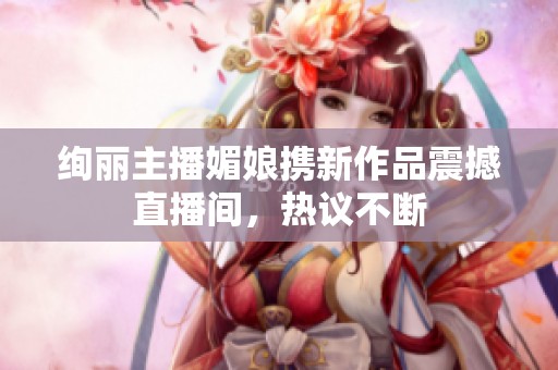 绚丽主播媚娘携新作品震撼直播间，热议不断