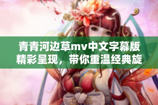青青河边草mv中文字幕版精彩呈现，带你重温经典旋律