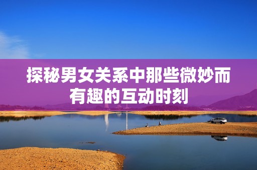 探秘男女关系中那些微妙而有趣的互动时刻