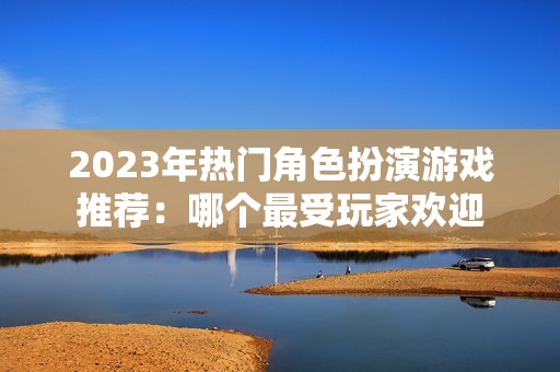 2023年热门角色扮演游戏推荐：哪个最受玩家欢迎