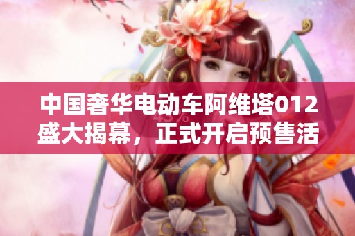中国奢华电动车阿维塔012盛大揭幕，正式开启预售活动