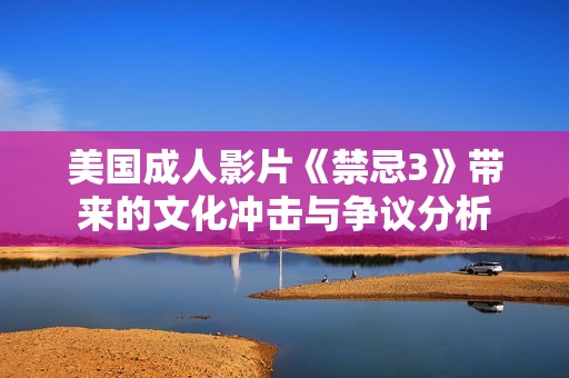 美国成人影片《禁忌3》带来的文化冲击与争议分析