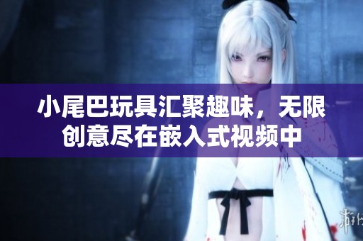 小尾巴玩具汇聚趣味，无限创意尽在嵌入式视频中