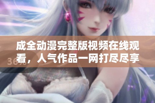 成全动漫完整版视频在线观看，人气作品一网打尽尽享精彩时光