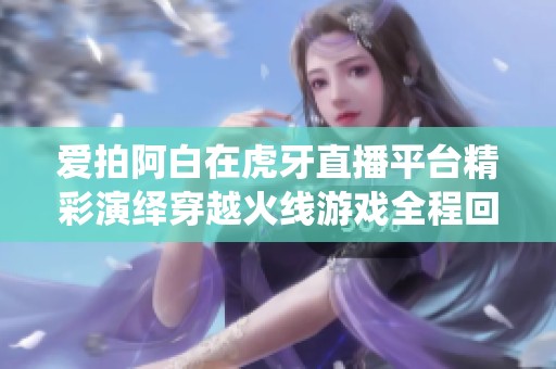 爱拍阿白在虎牙直播平台精彩演绎穿越火线游戏全程回顾