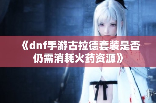 《dnf手游古拉德套装是否仍需消耗火药资源》